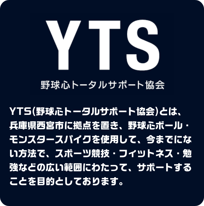 野球心トータルサポート協会とは
                        YTS（野球心トータルサポート協会）とは、兵庫県西宮市に拠点を置き、野球心ボール・モンスタースパイクを使用して、今までにない方法で、スポーツ競技・フィットネス・勉強などの広い範囲にわたって、サポートすることを目的としております。